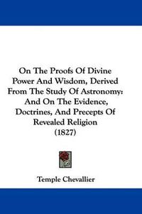 Cover image for On The Proofs Of Divine Power And Wisdom, Derived From The Study Of Astronomy: And On The Evidence, Doctrines, And Precepts Of Revealed Religion (1827)