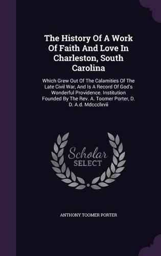 Cover image for The History of a Work of Faith and Love in Charleston, South Carolina: Which Grew Out of the Calamities of the Late Civil War, and Is a Record of God's Wonderful Providence. Institution Founded by the REV. A. Toomer Porter, D. D. A.D. MDCCCLXVII