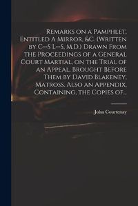 Cover image for Remarks on a Pamphlet, Entitled A Mirror, &c. (Written by C--s L--s, M.D.) Drawn From the Proceedings of a General Court Martial, on the Trial of an Appeal, Brought Before Them by David Blakeney, Matross. Also an Appendix, Containing, the Copies Of...