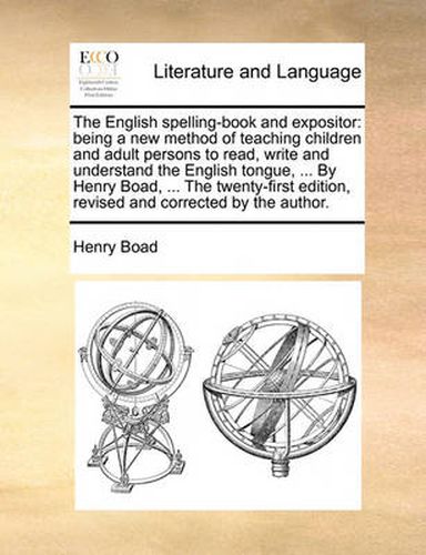 Cover image for The English Spelling-Book and Expositor: Being a New Method of Teaching Children and Adult Persons to Read, Write and Understand the English Tongue, ... by Henry Boad, ... the Twenty-First Edition, Revised and Corrected by the Author.