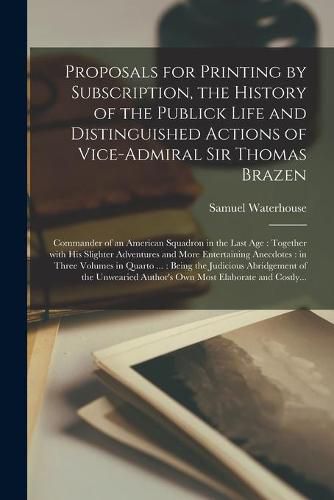 Cover image for Proposals for Printing by Subscription, the History of the Publick Life and Distinguished Actions of Vice-Admiral Sir Thomas Brazen: Commander of an American Squadron in the Last Age: Together With His Slighter Adventures and More Entertaining...