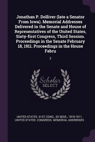 Cover image for Jonathan P. Dolliver (late a Senator From Iowa). Memorial Addresses Delivered in the Senate and House of Representatives of the United States, Sixty-first Congress, Third Session. Proceedings in the Senate February 18, 1911. Proceedings in the House Febru