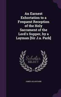 Cover image for An Earnest Exhortation to a Frequent Reception of the Holy Sacrament of the Lord's Supper, by a Layman [Sir J.A. Park]