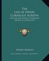 Cover image for The Life of Henry Cornelius Agrippa: Doctor and Knight, Commonly Known as a Magician