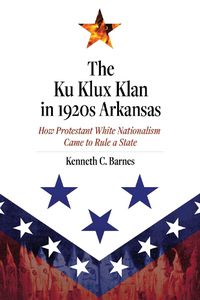 Cover image for The Ku Klux Klan in 1920s Arkansas: How Protestant White Nationalism Came to Rule a State