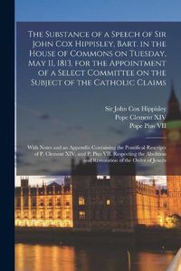 Cover image for The Substance of a Speech of Sir John Cox Hippisley, Bart. in the House of Commons on Tuesday, May 11, 1813, for the Appointment of a Select Committee on the Subject of the Catholic Claims: With Notes and an Appendix Containing the Pontifical...