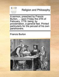 Cover image for A Sermon, Preached by Francis Burton, ... Upon Friday the 27th of February, 1778: Being, by Proclamation, a General Fast. Printed Particularly for the Perusal of His Own Parishioners.