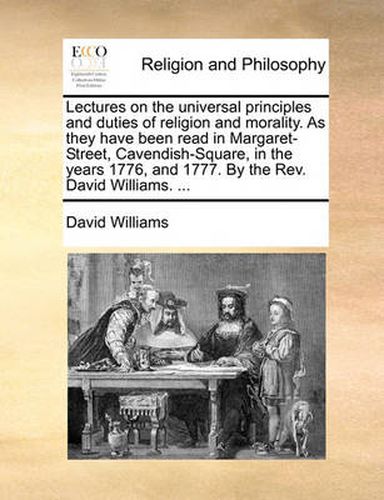 Cover image for Lectures on the Universal Principles and Duties of Religion and Morality. as They Have Been Read in Margaret-Street, Cavendish-Square, in the Years 1776, and 1777. by the REV. David Williams. ...