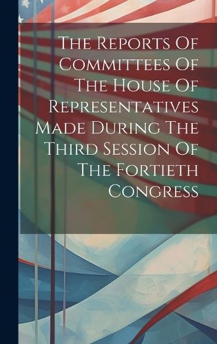 Cover image for The Reports Of Committees Of The House Of Representatives Made During The Third Session Of The Fortieth Congress