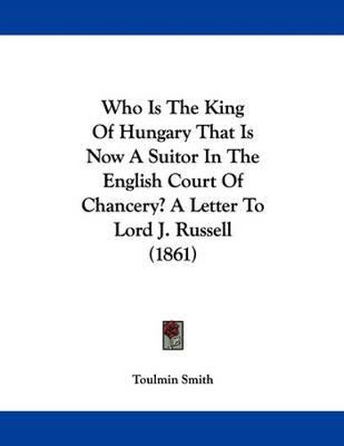 Cover image for Who Is the King of Hungary That Is Now a Suitor in the English Court of Chancery? a Letter to Lord J. Russell (1861)