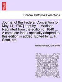 Cover image for Journal of the Federal Convention [of May 14, 1787] kept by J. Madison. Reprinted from the edition of 1840 ... A complete index specially adapted to this edition is added. Edited by E. H. Scott, etc.