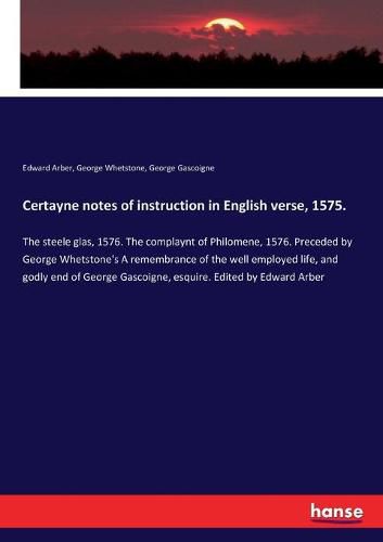 Certayne notes of instruction in English verse, 1575.: The steele glas, 1576. The complaynt of Philomene, 1576. Preceded by George Whetstone's A remembrance of the well employed life, and godly end of George Gascoigne, esquire. Edited by Edward Arber