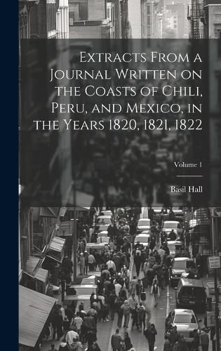 Cover image for Extracts From a Journal Written on the Coasts of Chili, Peru, and Mexico, in the Years 1820, 1821, 1822; Volume 1