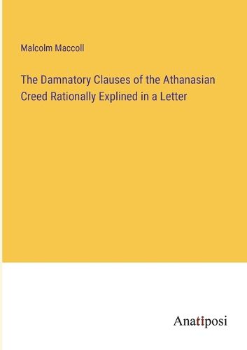 Cover image for The Damnatory Clauses of the Athanasian Creed Rationally Explined in a Letter