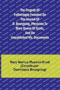 Cover image for The Tragedy of Fotheringay Founded on the journal of D. Bourgoing, physician to Mary Queen of Scots, and on unpublished ms. Documents