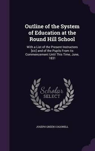 Outline of the System of Education at the Round Hill School: With a List of the Present Instructers [Sic] and of the Pupils from Its Commencement Until This Time, June, 1831