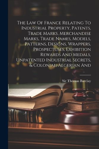 The Law Of France Relating To Industrial Property, Patents, Trade Marks, Merchandise Marks, Trade Names, Models, Patterns, Designs, Wrappers, Prospectuses, Exhibition Rewards And Medals, Unpatented Industrial Secrets, & Colonial, Algerian And