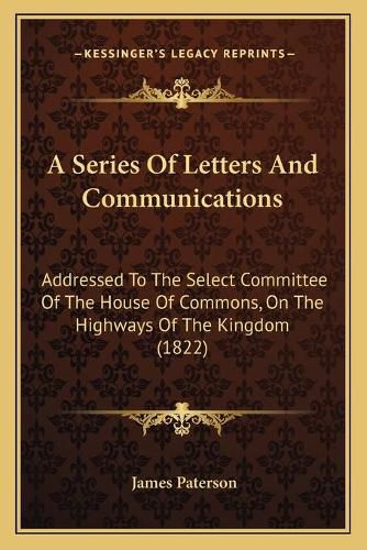 Cover image for A Series of Letters and Communications: Addressed to the Select Committee of the House of Commons, on the Highways of the Kingdom (1822)