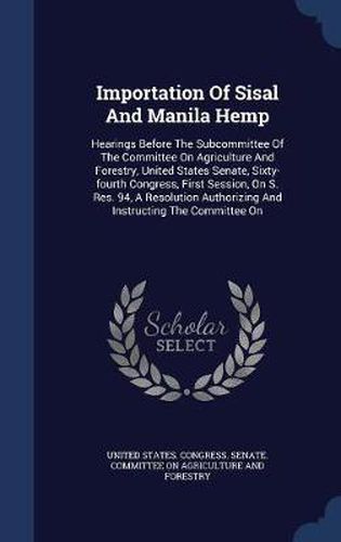 Cover image for Importation of Sisal and Manila Hemp: Hearings Before the Subcommittee of the Committee on Agriculture and Forestry, United States Senate, Sixty-Fourth Congress, First Session, on S. Res. 94, a Resolution Authorizing and Instructing the Committee on