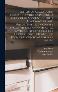 Cover image for Letters of Abelard and Heloise. to Which Is Prefix'd, a Particular Account of Their Lives, Amours, and Misfortunes, Extr. Chiefly From [The Dictionnaire Of] M. Bayle, Tr. [By J. Hughes]. by J. Hughes. Together With the Poem of Eloisa to Abelard, by Mr. Po