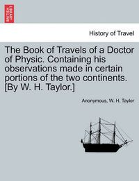 Cover image for The Book of Travels of a Doctor of Physic. Containing His Observations Made in Certain Portions of the Two Continents. [By W. H. Taylor.]