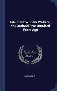 Cover image for Life of Sir William Wallace, Or, Scotland Five Hundred Years Ago