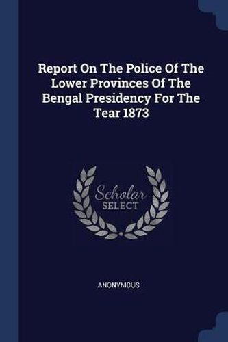 Cover image for Report on the Police of the Lower Provinces of the Bengal Presidency for the Tear 1873