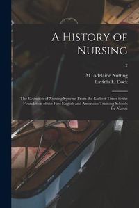 Cover image for A History of Nursing [microform]: the Evolution of Nursing Systems From the Earliest Times to the Foundation of the First English and American Training Schools for Nurses; 2