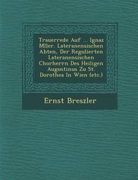 Cover image for Trauerrede Auf ... Ignaz M Ller. Lateranensischen Abten, Der Regulierten Lateranensischen Chorherrn Des Heiligen Augustinus Zu St. Dorothea in Wien (Etc.)