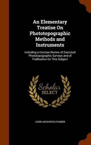 Cover image for An Elementary Treatise on Phototopographic Methods and Instruments: Including a Concise Review of Executed Phototopographic Surveys and of Publicatins on This Subject