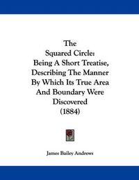 Cover image for The Squared Circle: Being a Short Treatise, Describing the Manner by Which Its True Area and Boundary Were Discovered (1884)