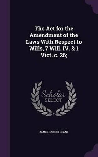 Cover image for The ACT for the Amendment of the Laws with Respect to Wills, 7 Will. IV. & 1 Vict. C. 26;