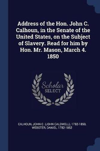 Address of the Hon. John C. Calhoun, in the Senate of the United States, on the Subject of Slavery. Read for Him by Hon. Mr. Mason, March 4. 1850