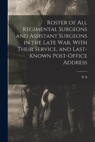 Cover image for Roster of all Regimental Surgeons and Assistant Surgeons in the Late war, With Their Service, and Last-known Post-office Address