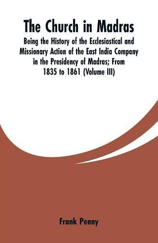 Cover image for The Church in Madras: Being the History of the Ecclesiastical and Missionary Action of the East India Company in the Presidency of Madras: From 1835 to 1861 (Volume III)