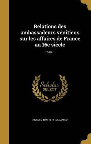 Cover image for Relations Des Ambassadeurs Venitiens Sur Les Affaires de France Au 16e Siecle; Tome 1