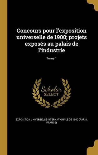 Cover image for Concours pour l'exposition universelle de 1900; projets exposes au palais de l'industrie; Tome 1