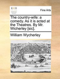 Cover image for The Country-Wife: A Comedy. as It Is Acted at the Theatres. by Mr. Wicherley [Sic].