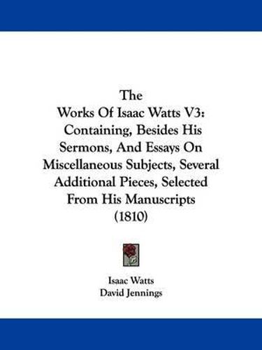 Cover image for The Works Of Isaac Watts V3: Containing, Besides His Sermons, And Essays On Miscellaneous Subjects, Several Additional Pieces, Selected From His Manuscripts (1810)