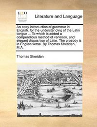 Cover image for An Easy Introduction of Grammar in English. for the Understanding of the Latin Tongue ... to Which Is Added a Compendious Method of Variation, and Elegant Disposition of Latin. the Prosody Is in English Verse. by Thomas Sheridan, M.A.