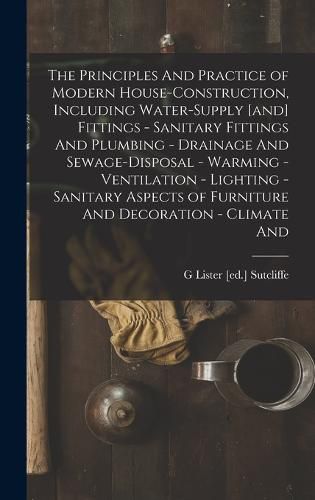Cover image for The Principles And Practice of Modern House-construction, Including Water-supply [and] Fittings - Sanitary Fittings And Plumbing - Drainage And Sewage-disposal - Warming - Ventilation - Lighting - Sanitary Aspects of Furniture And Decoration - Climate And