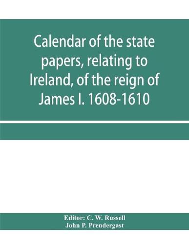 Calendar of the state papers, relating to Ireland, of the reign of James I. 1608-1610. Preserved in Her Majesty's Public Record Office, and elsewhere