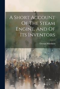 Cover image for A Short Account Of The Steam Engine, And Of Its Inventors