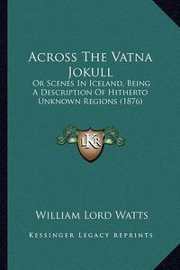 Cover image for Across the Vatna Jokull: Or Scenes in Iceland, Being a Description of Hitherto Unknown Regions (1876)