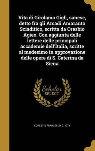 Vita Di Girolamo Gigli, Sanese, Detto Fra Gli Arcadi Amaranto Sciaditico, Scritta Da Oresbio Agieo. Con Aggiunta Delle Lettere Delle Principali Accademie Dell'italia, Scritte Al Medesimo in Approvazione Delle Opere Di S. Caterina Da Siena