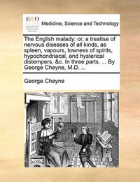 Cover image for The English Malady: Or, a Treatise of Nervous Diseases of All Kinds, as Spleen, Vapours, Lowness of Spirits, Hypochondriacal, and Hysterical Distempers, &C. in Three Parts. ... by George Cheyne, M.D. ...