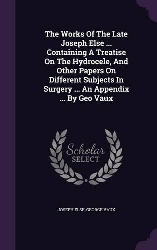 Cover image for The Works of the Late Joseph Else ... Containing a Treatise on the Hydrocele, and Other Papers on Different Subjects in Surgery ... an Appendix ... by Geo Vaux