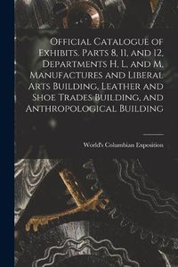 Cover image for Official Catalogue of Exhibits. Parts 8, 11, and 12, Departments H, L, and M, Manufactures and Liberal Arts Building, Leather and Shoe Trades Building, and Anthropological Building