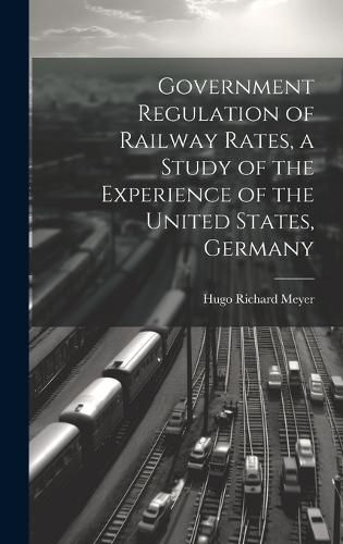 Cover image for Government Regulation of Railway Rates, a Study of the Experience of the United States, Germany