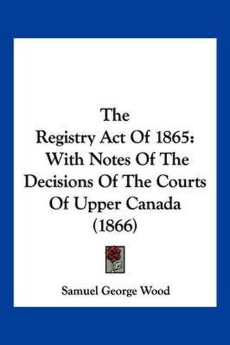 Cover image for The Registry Act of 1865: With Notes of the Decisions of the Courts of Upper Canada (1866)